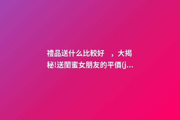 禮品送什么比較好，大揭秘!送閨蜜女朋友的平價(jià)禮物合集